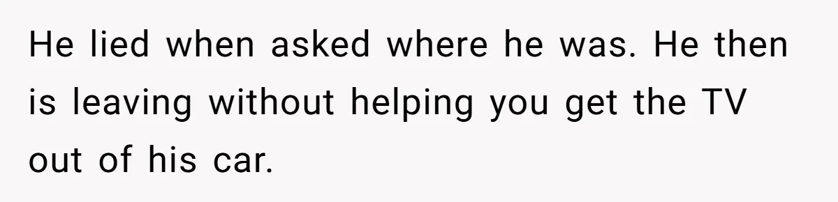 He lied when asked where he was. He then is leaving without helping you get the TV out of his car.