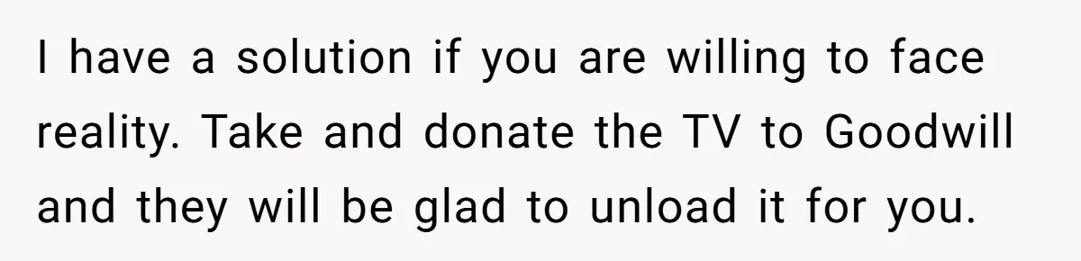 I have a solution if you are willing to face reality. Take and donate the TV to Goodwill and they will be glad to unload it for you.