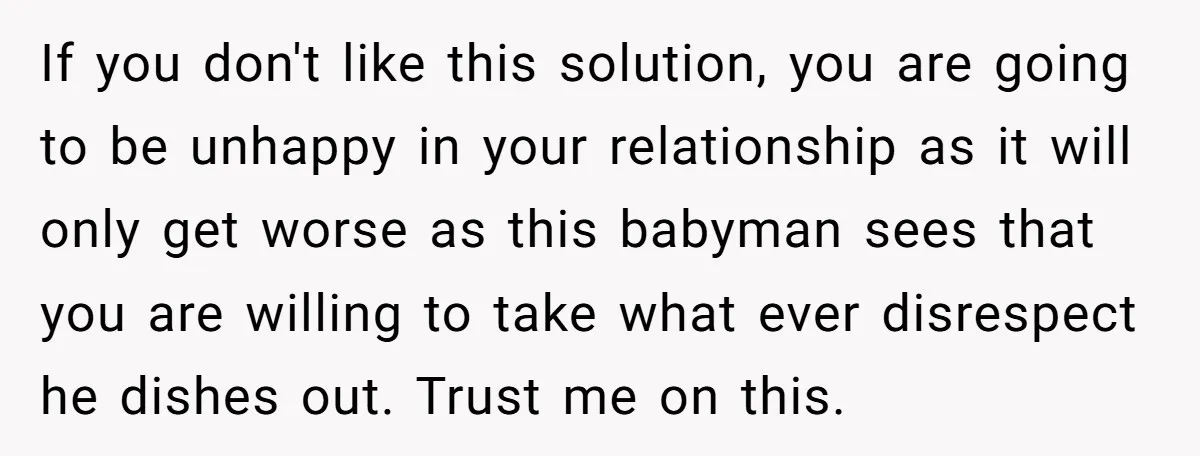 If you don't like this solution, you are going to be unhappy in your relationship as it will only get worse as this babyman sees that you are willing to...