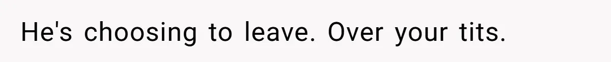 He's choosing to leave. Over your tits.