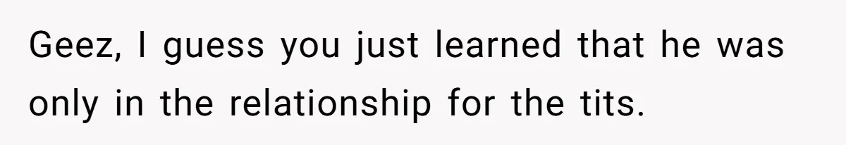 Geez, I guess you just learned that he was only in the relationship for the tits.
