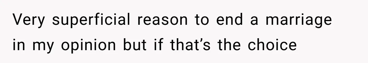 Very superficial reason to end a marriage in my opinion but if that’s the choice