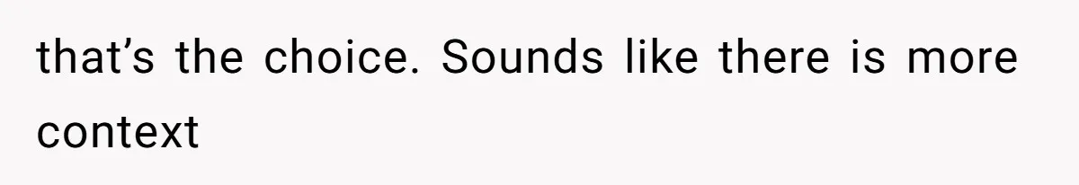 that’s the choice. Sounds like there is more context