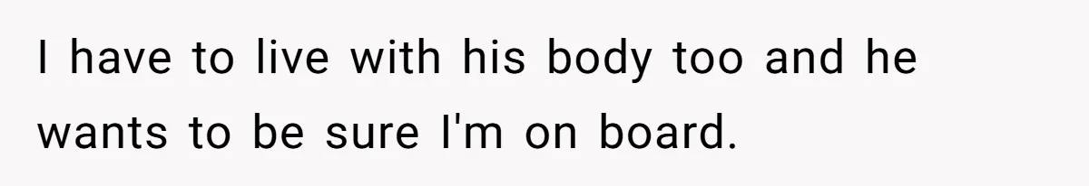 I have to live with his body too and he wants to be sure I'm on board.