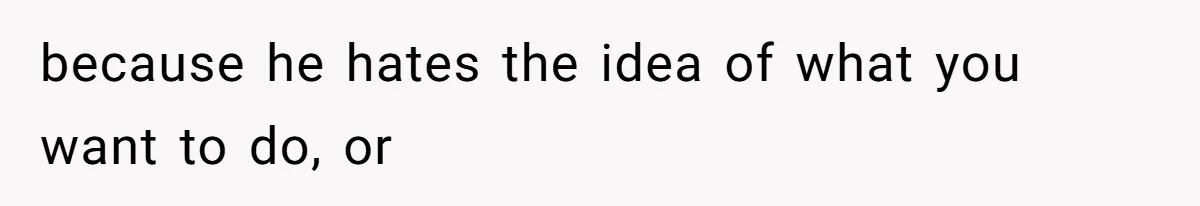 because he hates the idea of what you want to do, or