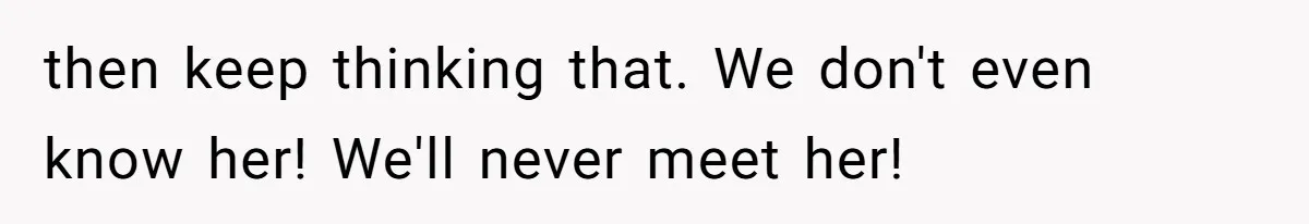 then keep thinking that. We don't even know her! We'll never meet her!