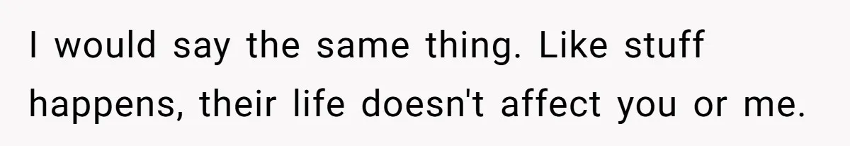 I would say the same thing. Like stuff happens, their life doesn't affect you or me.