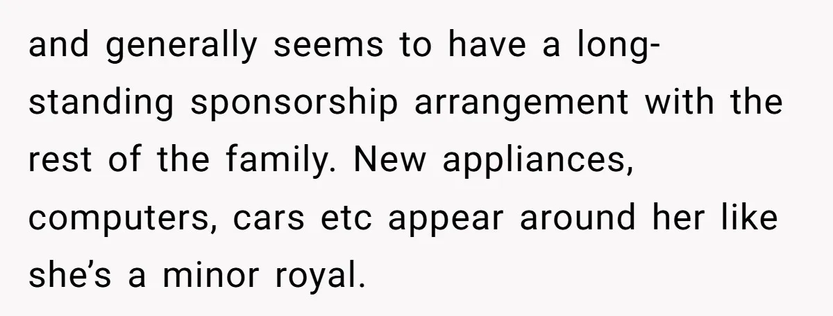 and generally seems to have a long-standing sponsorship arrangement with the rest of the family. New appliances, computers, cars etc appear around her like she’s a minor royal.