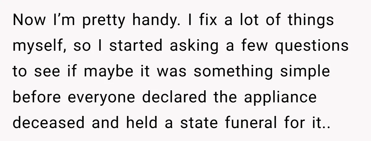 Now I’m pretty handy. I fix a lot of things myself, so I started asking a few questions to see if maybe it was something simple before everyone declared the...