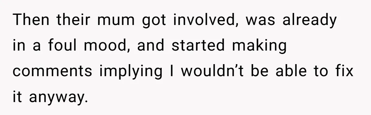 Then their mum got involved, was already in a foul mood, and started making comments implying I wouldn’t be able to fix it anyway.