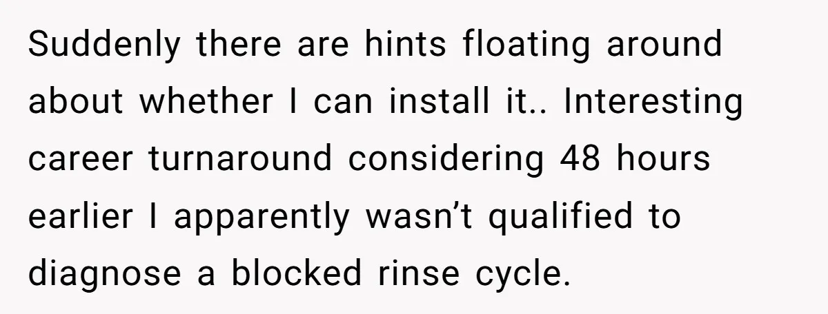 Suddenly there are hints floating around about whether I can install it.. Interesting career turnaround considering 48 hours earlier I apparently wasn’t qualified to diagnose a blocked rinse cycle.