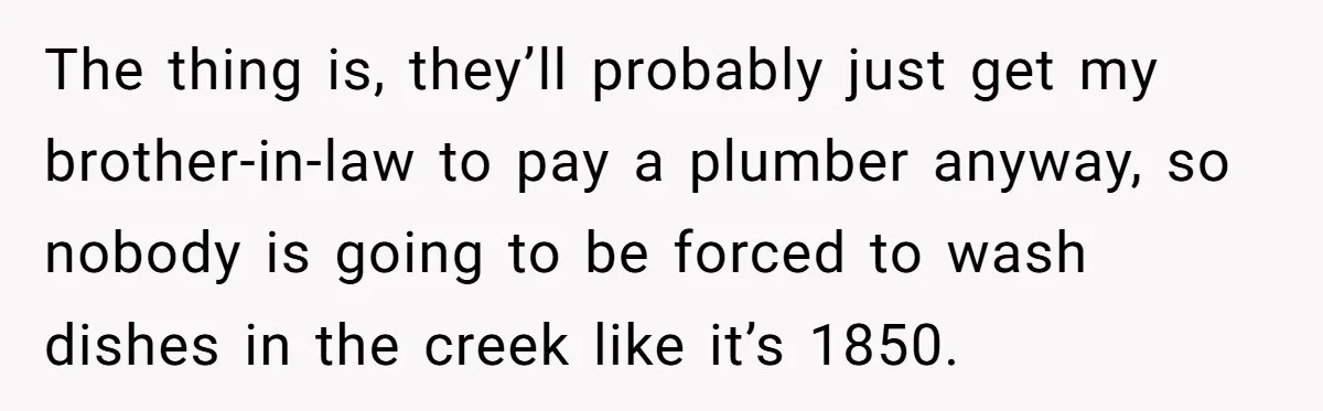 The thing is, they’ll probably just get my brother-in-law to pay a plumber anyway, so nobody is going to be forced to wash dishes in the creek like it’s 1850.