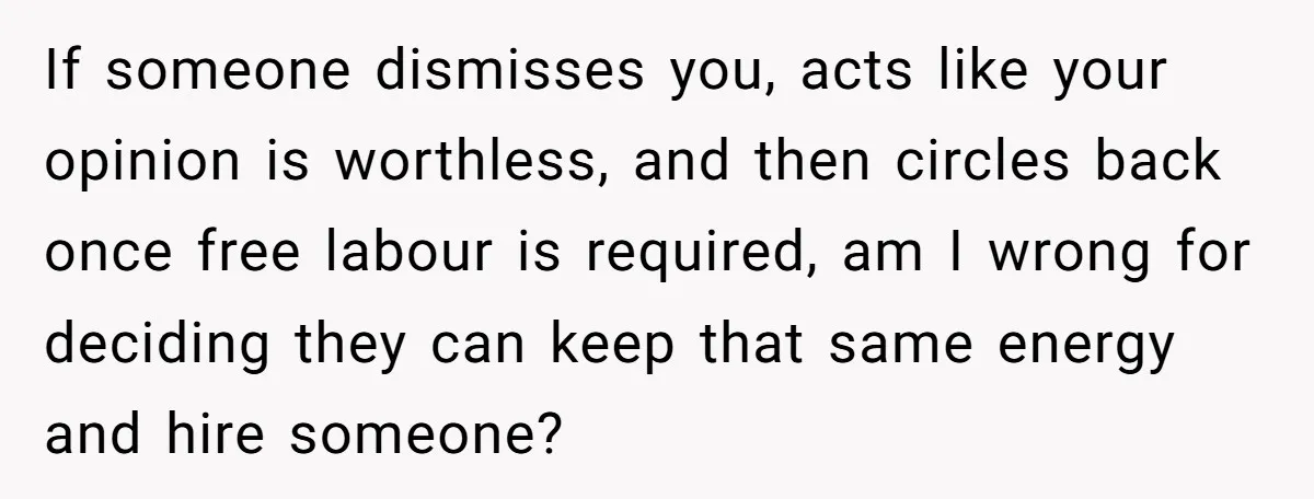 If someone dismisses you, acts like your opinion is worthless, and then circles back once free labour is required, am I wrong for deciding they can keep that same energy...