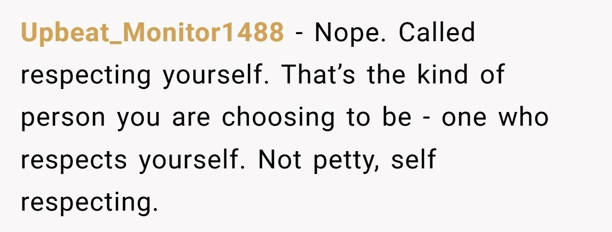 Upbeat_Monitor1488 − Nope. Called respecting yourself. That’s the kind of person you are choosing to be - one who respects yourself. Not petty, self respecting.