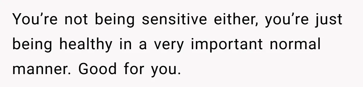 You’re not being sensitive either, you’re just being healthy in a very important normal manner. Good for you.