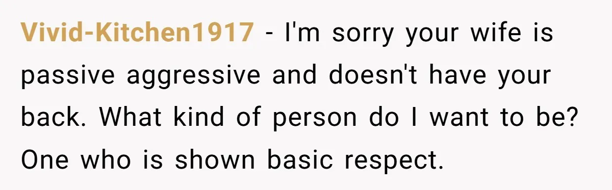 Vivid-Kitchen1917 − I'm sorry your wife is passive aggressive and doesn't have your back. What kind of person do I want to be? One who is shown basic respect.