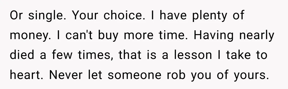 Or single. Your choice. I have plenty of money. I can't buy more time. Having nearly died a few times, that is a lesson I take to heart. Never let...