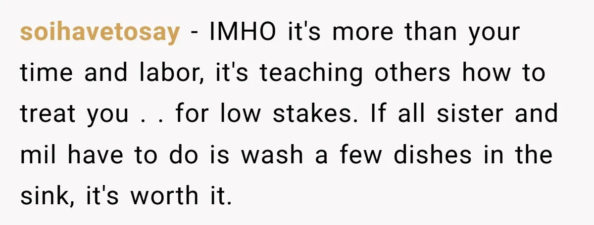 soihavetosay − IMHO it's more than your time and labor, it's teaching others how to treat you . . for low stakes. If all sister and mil have to do...