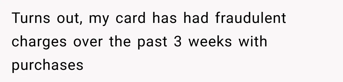 Turns out, my card has had fraudulent charges over the past 3 weeks with purchases