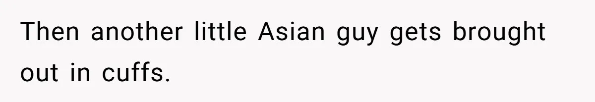Then another little Asian guy gets brought out in cuffs.