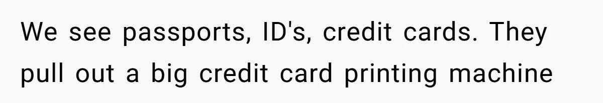 We see passports, ID's, credit cards. They pull out a big credit card printing machine