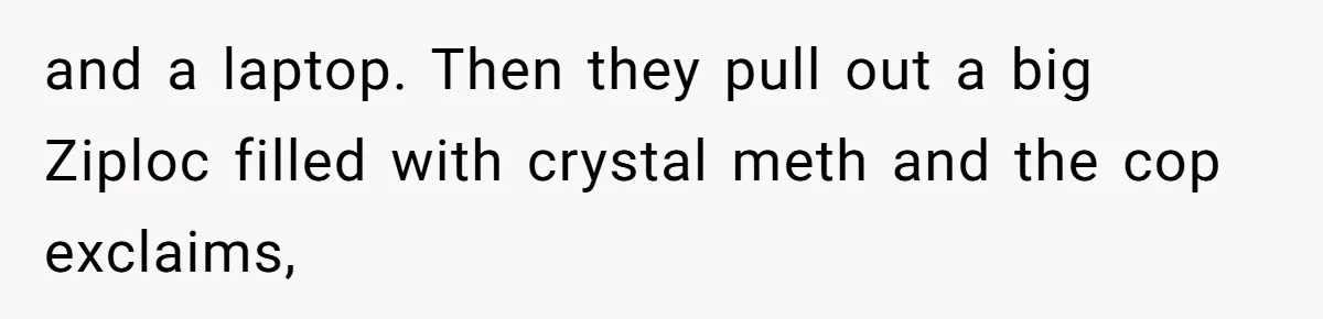 and a laptop. Then they pull out a big Ziploc filled with crystal meth and the cop exclaims,