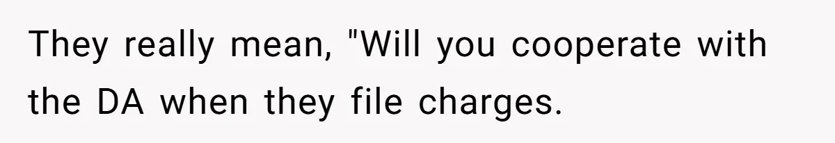 They really mean, "Will you cooperate with the DA when they file charges.
