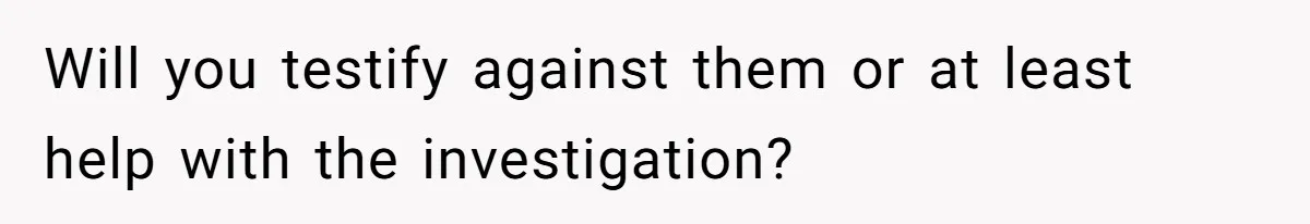 Will you testify against them or at least help with the investigation?