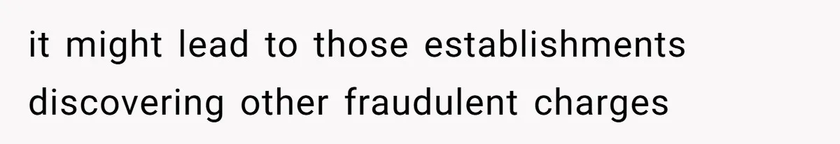 it might lead to those establishments discovering other fraudulent charges