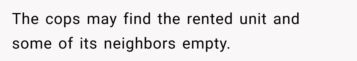 The cops may find the rented unit and some of its neighbors empty.