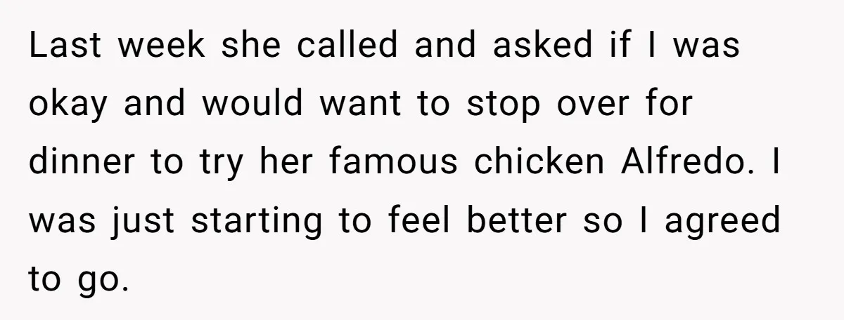 Last week she called and asked if I was okay and would want to stop over for dinner to try her famous chicken Alfredo. I was just starting to feel...