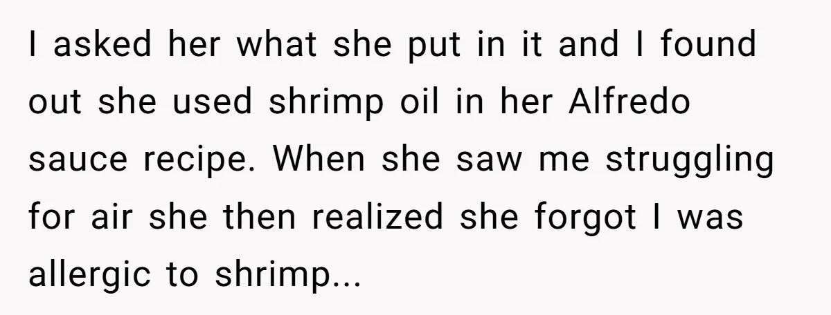 I asked her what she put in it and I found out she used shrimp oil in her Alfredo sauce recipe. When she saw me struggling for air she then...