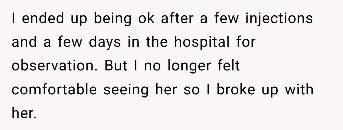 I ended up being ok after a few injections and a few days in the hospital for observation. But I no longer felt comfortable seeing her so I broke up...