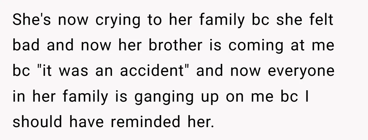 She's now crying to her family bc she felt bad and now her brother is coming at me bc "it was an accident" and now everyone in her family is...