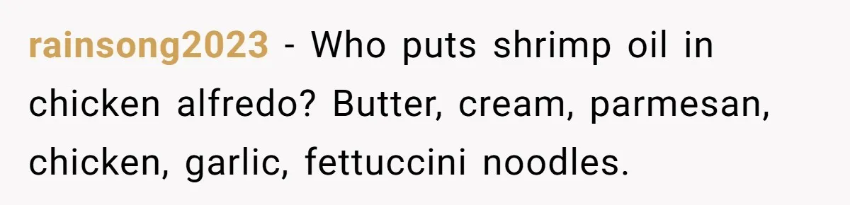 rainsong2023 − Who puts shrimp oil in chicken alfredo? Butter, cream, parmesan, chicken, garlic, fettuccini noodles.