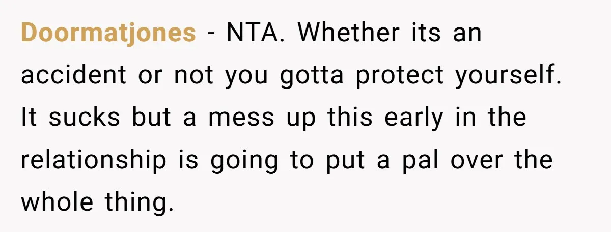 Doormatjones − NTA. Whether its an accident or not you gotta protect yourself. It sucks but a mess up this early in the relationship is going to put a pal...