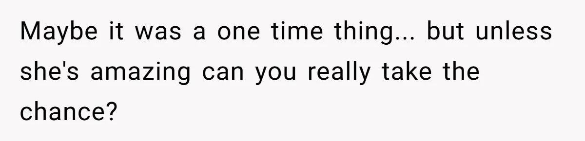 Maybe it was a one time thing... but unless she's amazing can you really take the chance?