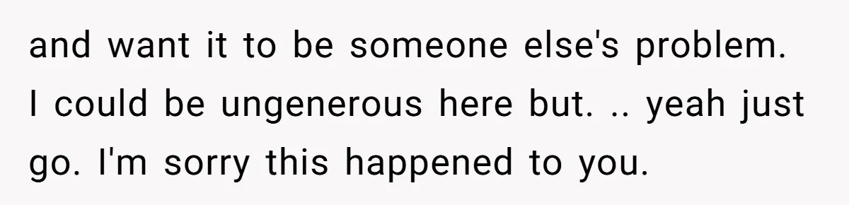 and want it to be someone else's problem. I could be ungenerous here but. .. yeah just go. I'm sorry this happened to you.
