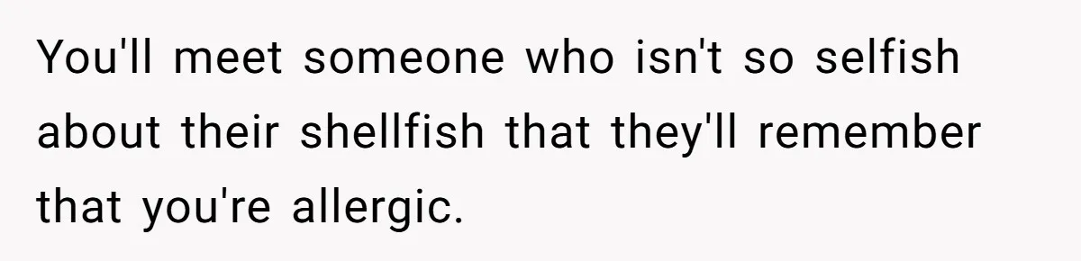 You'll meet someone who isn't so selfish about their shellfish that they'll remember that you're allergic.