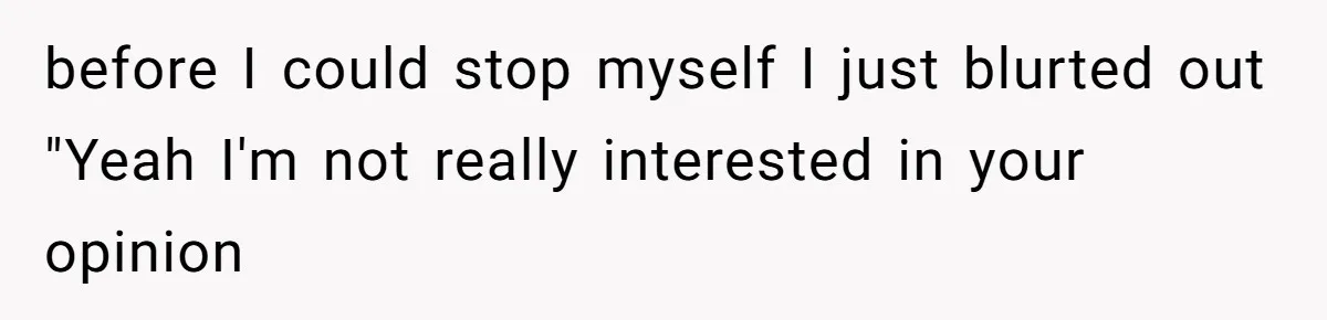 before I could stop myself I just blurted out "Yeah I'm not really interested in your opinion