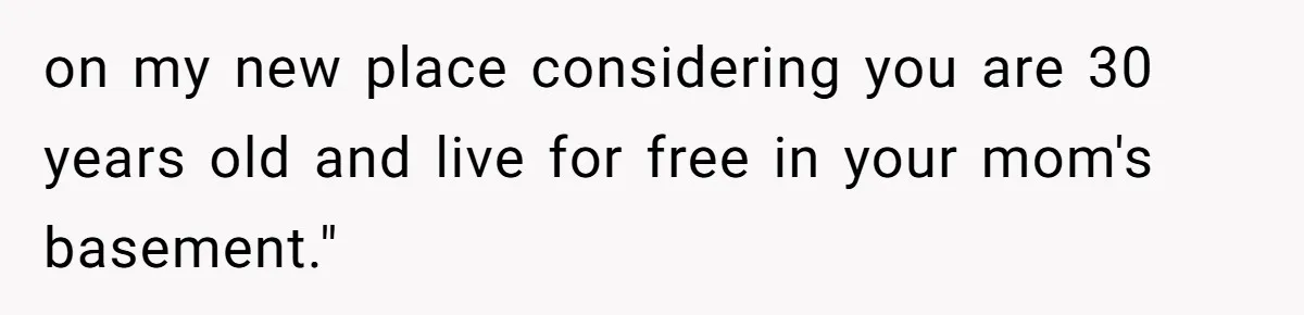 on my new place considering you are 30 years old and live for free in your mom's basement."