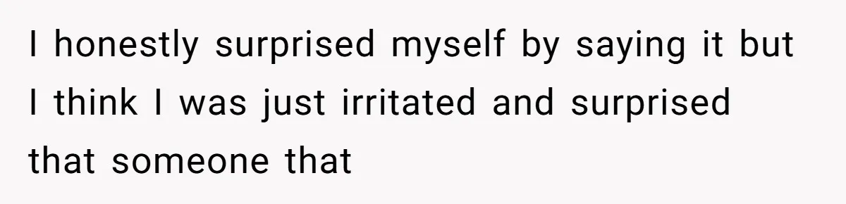 I honestly surprised myself by saying it but I think I was just irritated and surprised that someone that