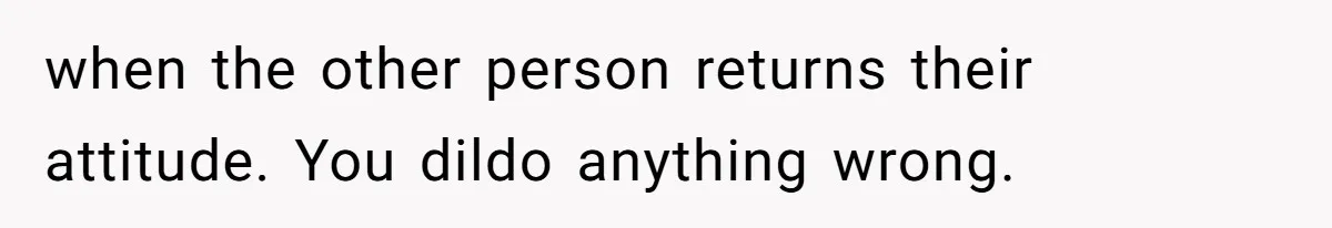 when the other person returns their attitude. You dildo anything wrong.