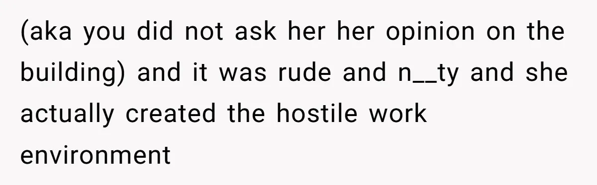 (aka you did not ask her her opinion on the building) and it was rude and n__ty and she actually created the hostile work environment