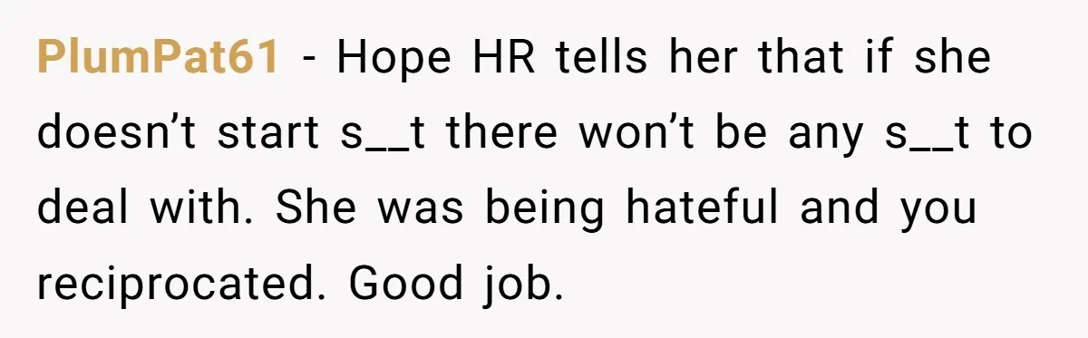 PlumPat61 − Hope HR tells her that if she doesn’t start s__t there won’t be any s__t to deal with. She was being hateful and you reciprocated. Good job.