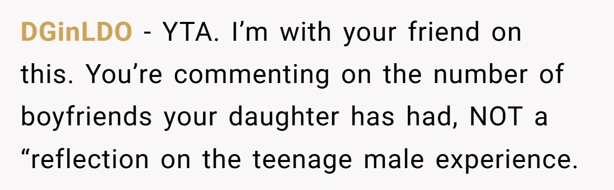 He Called His Daughter’s Boyfriends “Baskin Robbins,” and a Joke Turned Into a Family Argument About Respect DGinLDO − YTA. I’m with your friend on this. You’re commenting on the number of boyfriends your daughter has had, NOT a “reflection on the teenage male experience.