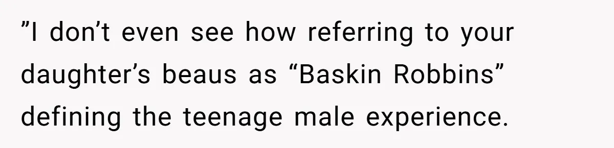 He Called His Daughter’s Boyfriends “Baskin Robbins,” and a Joke Turned Into a Family Argument About Respect ”I don’t even see how referring to your daughter’s beaus as “Baskin Robbins” defining the teenage male experience.