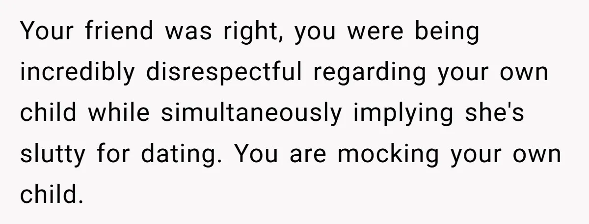 He Called His Daughter’s Boyfriends “Baskin Robbins,” and a Joke Turned Into a Family Argument About Respect Your friend was right, you were being incredibly disrespectful regarding your own child while simultaneously implying she's slutty for dating. You are mocking your own child.