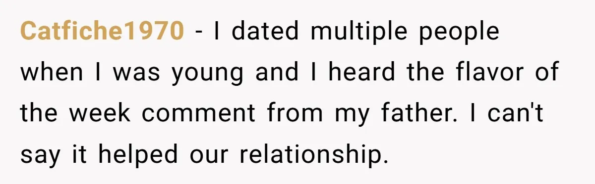 He Called His Daughter’s Boyfriends “Baskin Robbins,” and a Joke Turned Into a Family Argument About Respect Catfiche1970 − I dated multiple people when I was young and I heard the flavor of the week comment from my father. I can't say it helped our relationship.