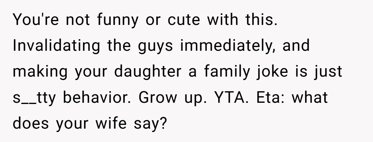 He Called His Daughter’s Boyfriends “Baskin Robbins,” and a Joke Turned Into a Family Argument About Respect You're not funny or cute with this. Invalidating the guys immediately, and making your daughter a family joke is just s__tty behavior. Grow up. YTA. Eta: what does your wife...
